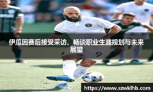 伊瓜因赛后接受采访，畅谈职业生涯规划与未来展望